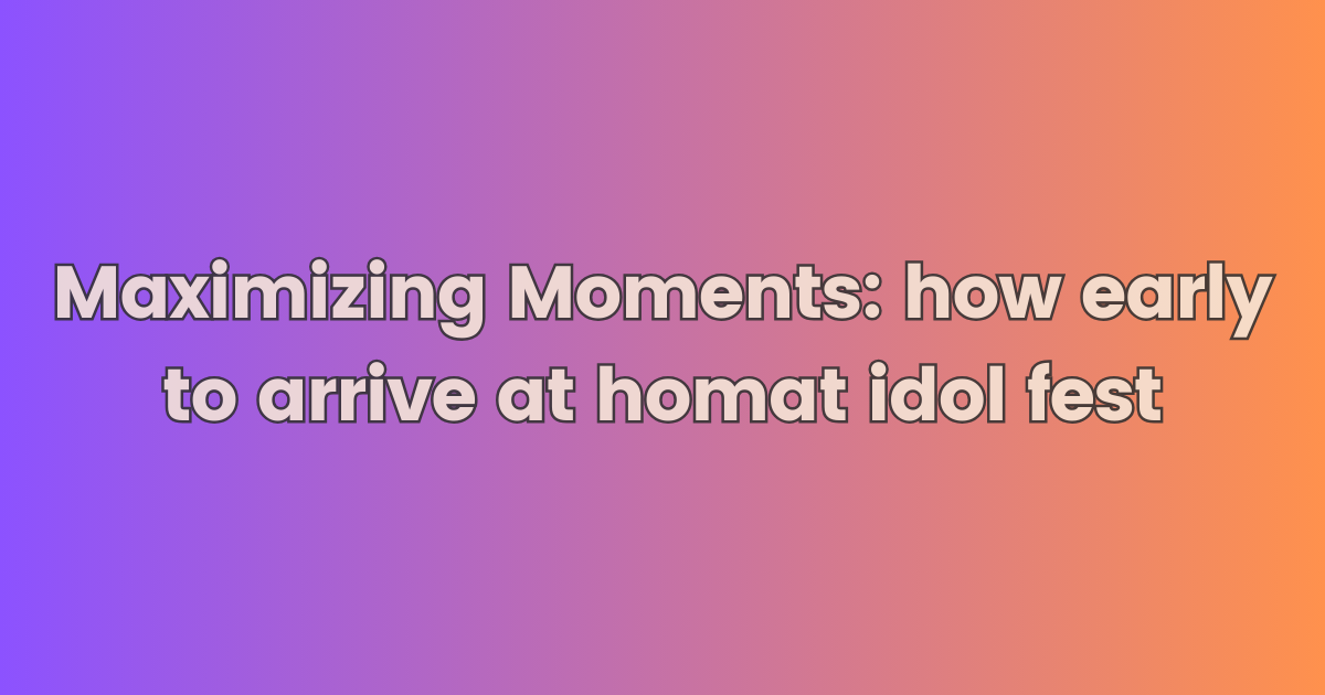 Maximizing Moments: how early to arrive at homat idol fest and article